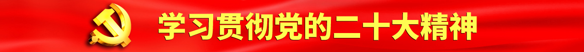 外国男人操女人视频认真学习贯彻落实党的二十大会议精神